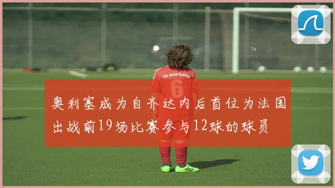 奥利塞成为自齐达内后首位为法国出战前19场比赛参与12球的球员