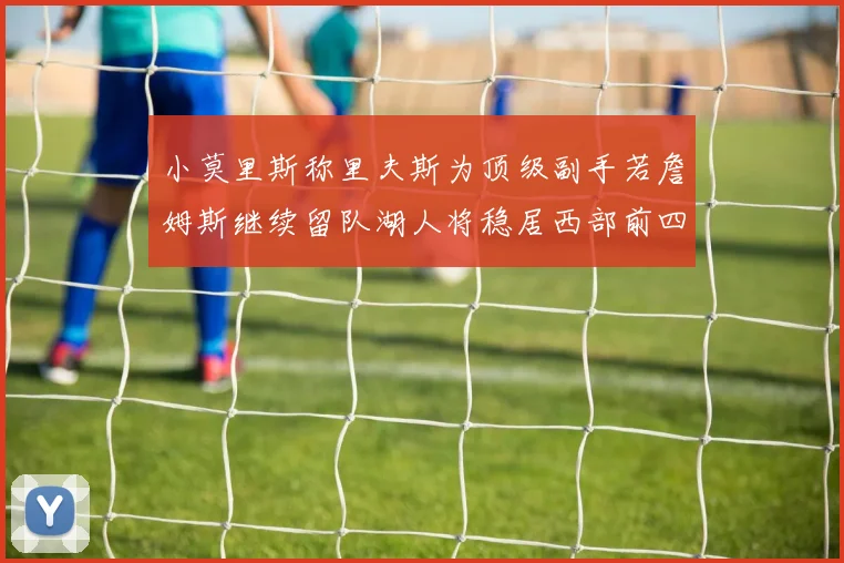 小莫里斯称里夫斯为顶级副手若詹姆斯继续留队湖人将稳居西部前四