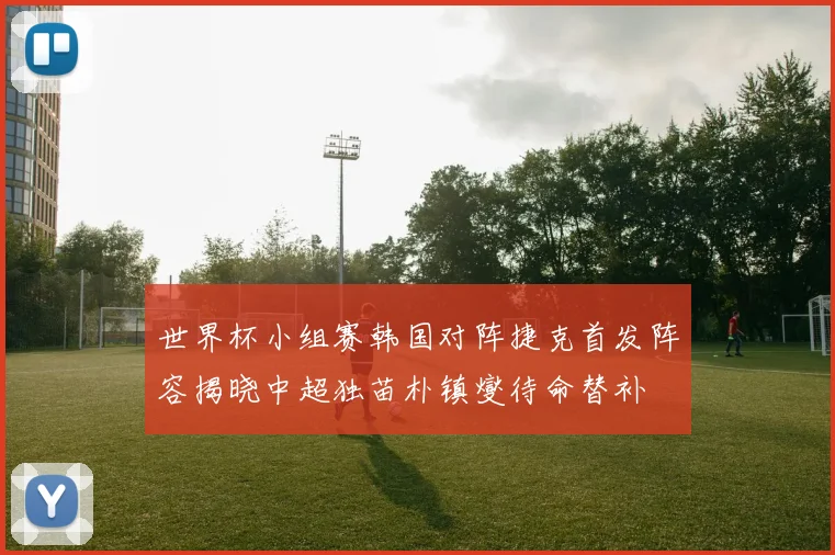世界杯小组赛韩国对阵捷克首发阵容揭晓中超独苗朴镇燮待命替补