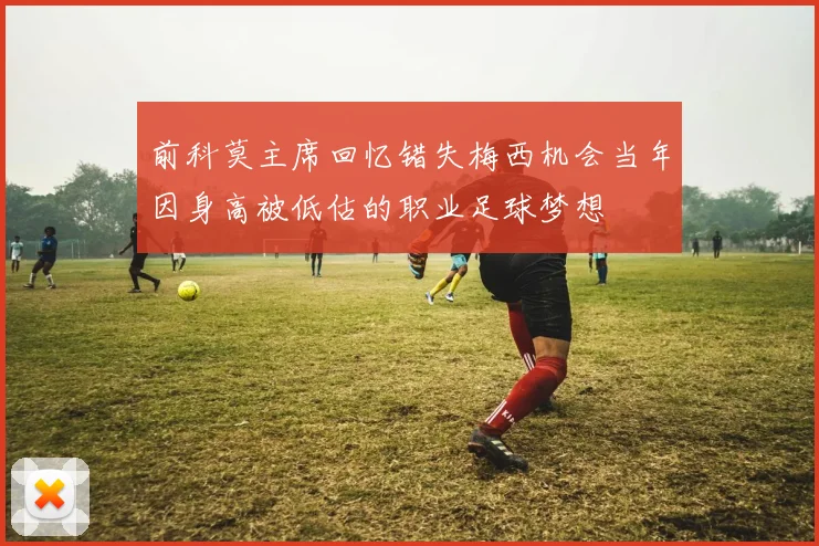 前科莫主席回忆错失梅西机会当年因身高被低估的职业足球梦想
