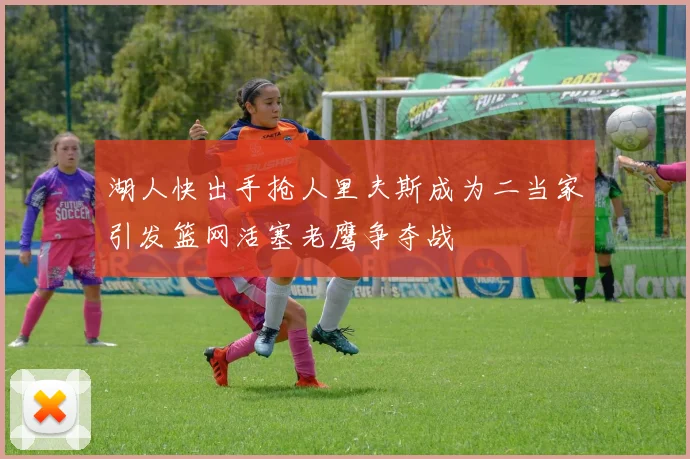 湖人快出手抢人里夫斯成为二当家引发篮网活塞老鹰争夺战