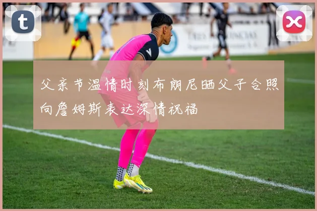父亲节温情时刻布朗尼晒父子合照向詹姆斯表达深情祝福