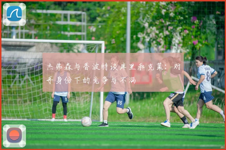 杰弗森与香波特谈库里和克莱：对手身份下的竞争与不满