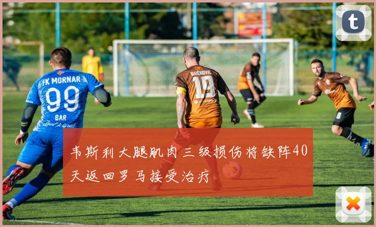 韦斯利大腿肌肉三级损伤将缺阵40天返回罗马接受治疗