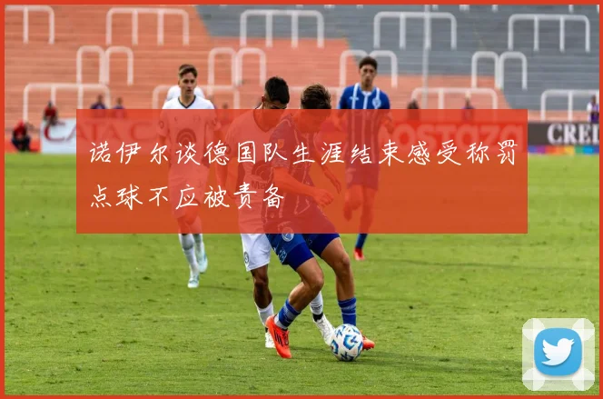 诺伊尔谈德国队生涯结束感受称罚点球不应被责备