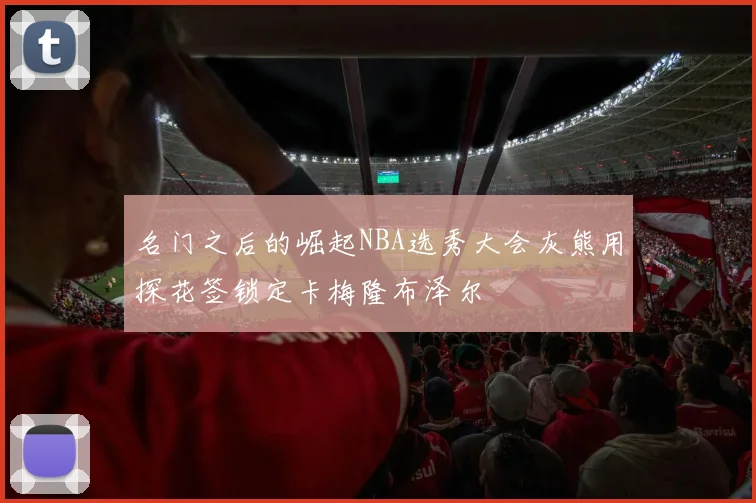 名门之后的崛起NBA选秀大会灰熊用探花签锁定卡梅隆布泽尔
