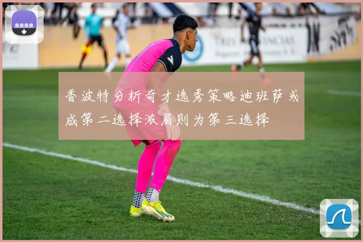 香波特分析奇才选秀策略迪班萨或成第二选择浓眉则为第三选择