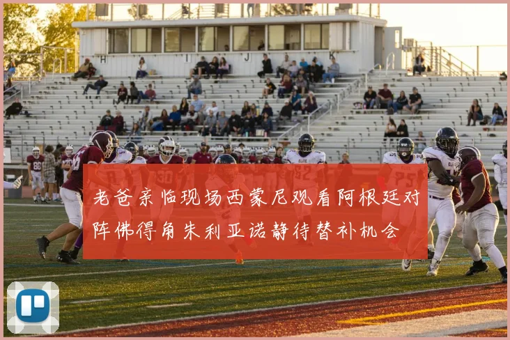 老爸亲临现场西蒙尼观看阿根廷对阵佛得角朱利亚诺静待替补机会