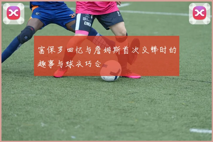 富保罗回忆与詹姆斯首次交锋时的趣事与球衣巧合