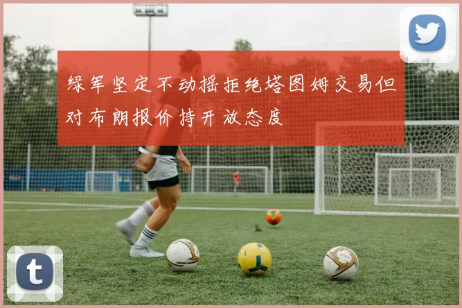 绿军坚定不动摇拒绝塔图姆交易但对布朗报价持开放态度