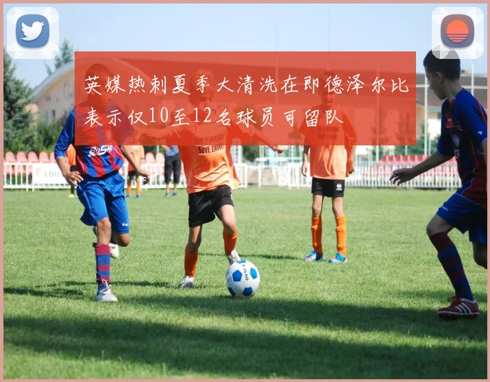 英媒热刺夏季大清洗在即德泽尔比表示仅10至12名球员可留队